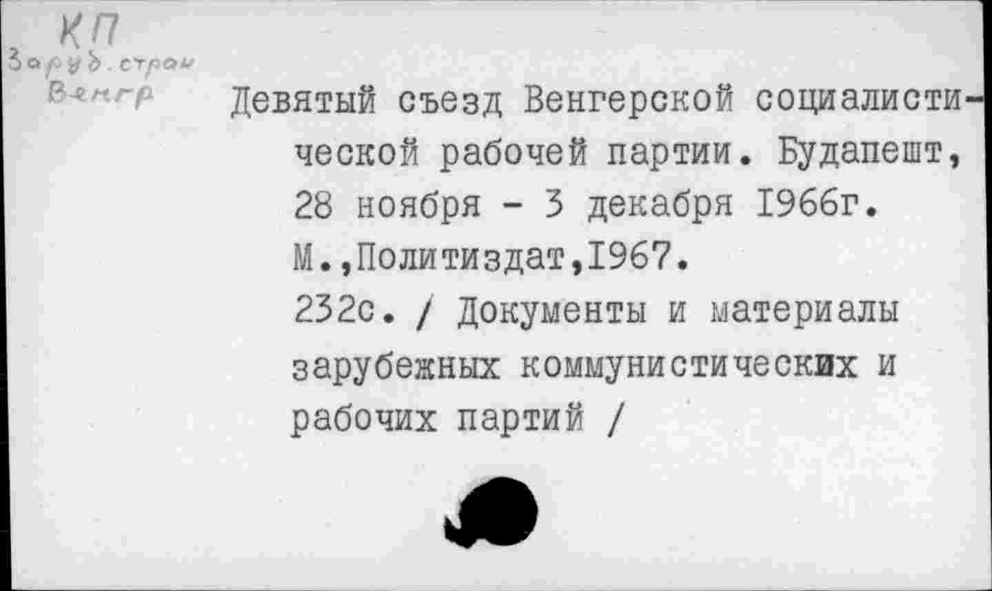 ﻿КП
руЪ. сграи
Девятый съезд Венгерской социалисты ческой рабочей партии. Будапешт, 28 ноября - 3 декабря 1966г.
М.,Политиздат,1967.
232с. / Документы и материалы зарубежных коммунистических и рабочих партий /